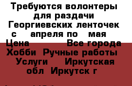 Требуются волонтеры для раздачи Георгиевских ленточек с 30 апреля по 9 мая. › Цена ­ 2 000 - Все города Хобби. Ручные работы » Услуги   . Иркутская обл.,Иркутск г.